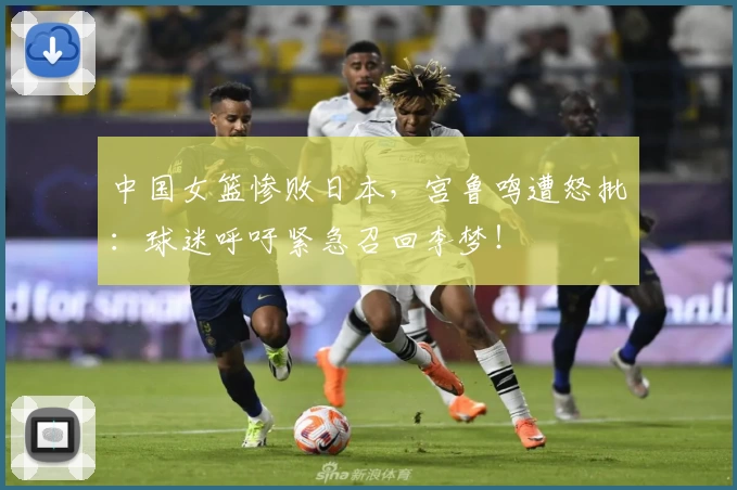 中国女篮惨败日本,宫鲁鸣遭怒批:球迷呼吁紧急召回李梦!