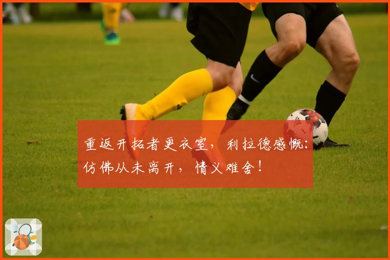 重返开拓者更衣室，利拉德感慨：仿佛从未离开，情义难舍！