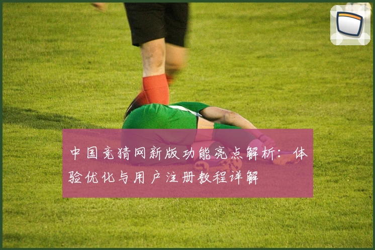 中国竞猜网新版功能亮点解析：体验优化与用户注册教程详解