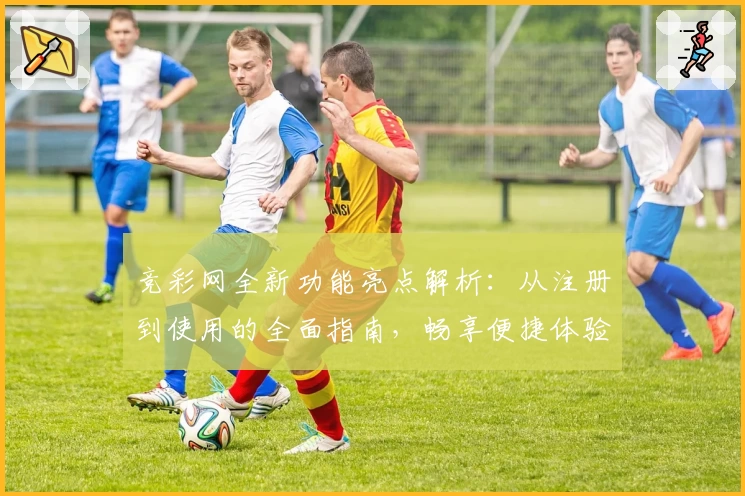 竞彩网全新功能亮点解析：从注册到使用的全面指南，畅享便捷体验