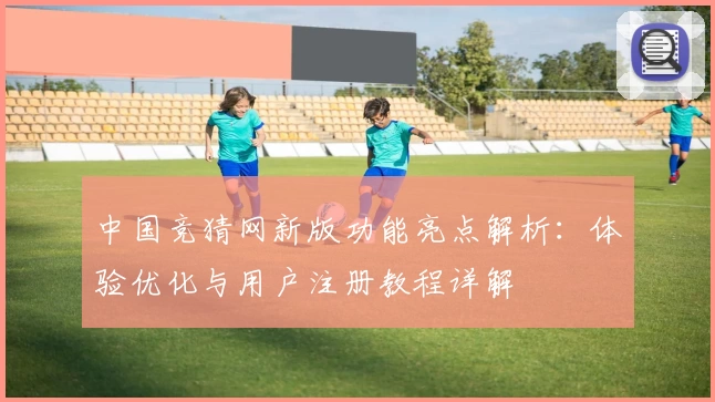 中国竞猜网新版功能亮点解析：体验优化与用户注册教程详解