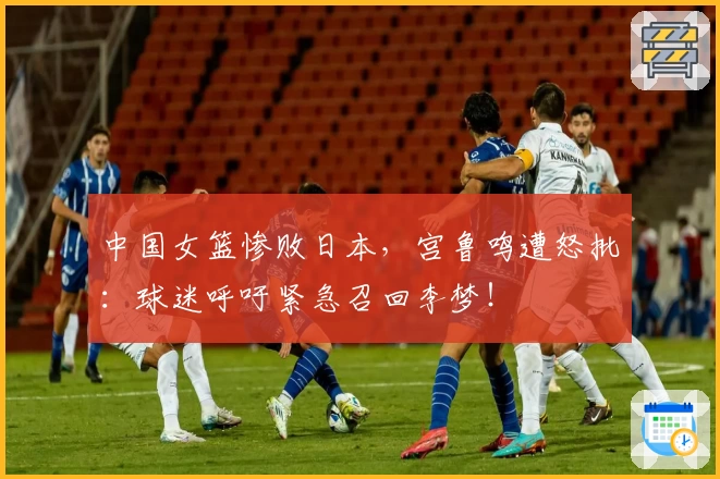 中国女篮惨败日本，宫鲁鸣遭怒批：球迷呼吁紧急召回李梦！