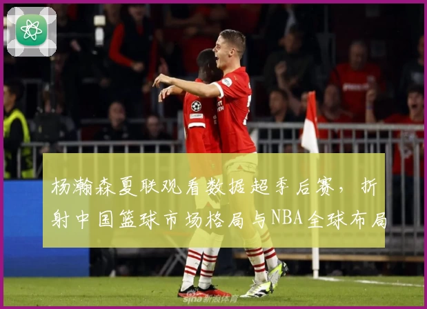 杨瀚森夏联观看数据超季后赛，折射中国篮球市场格局与NBA全球布局