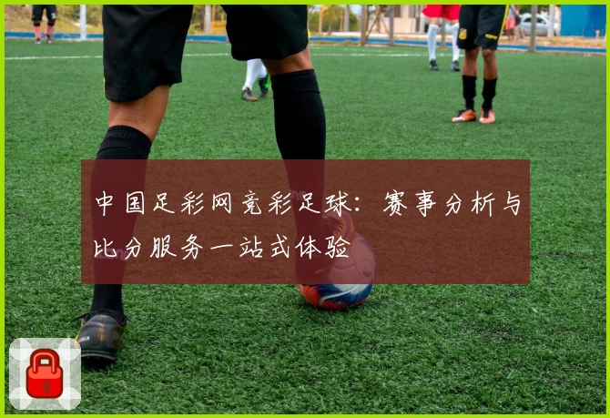 中国足彩网竞彩足球：赛事分析与比分服务一站式体验