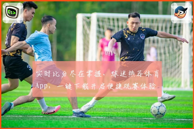 实时比分尽在掌握，球迷热荐体育App，一键下载开启便捷观赛体验