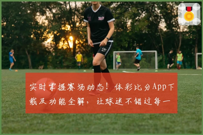 实时掌握赛场动态！体彩比分App下载及功能全解，让球迷不错过每一个瞬间
