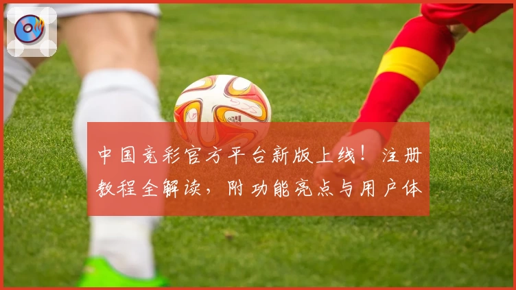 中国竞彩官方平台新版上线！注册教程全解读，附功能亮点与用户体验分享